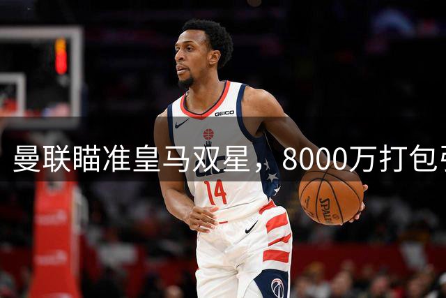 曼联瞄准皇马双星，8000万打包引进左路悍将+中场万金油
